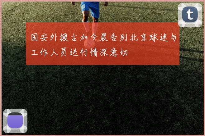 国安外援古加今晨告别北京球迷与工作人员送行情深意切