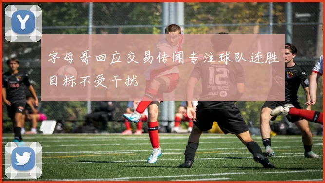 字母哥回应交易传闻专注球队连胜目标不受干扰