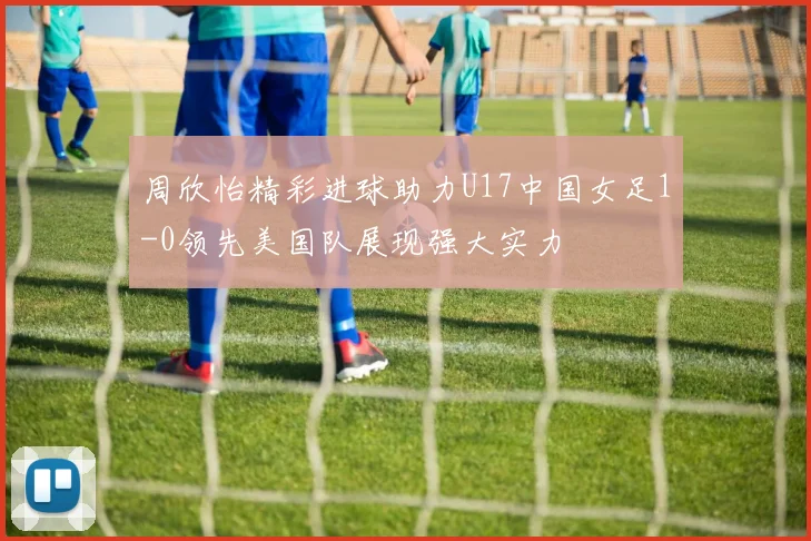 周欣怡精彩进球助力U17中国女足1-0领先美国队展现强大实力