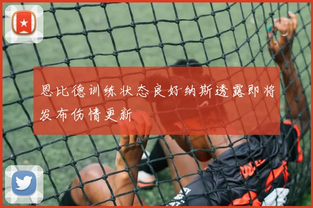 恩比德训练状态良好纳斯透露即将发布伤情更新
