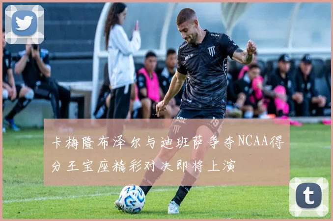 卡梅隆布泽尔与迪班萨争夺NCAA得分王宝座精彩对决即将上演