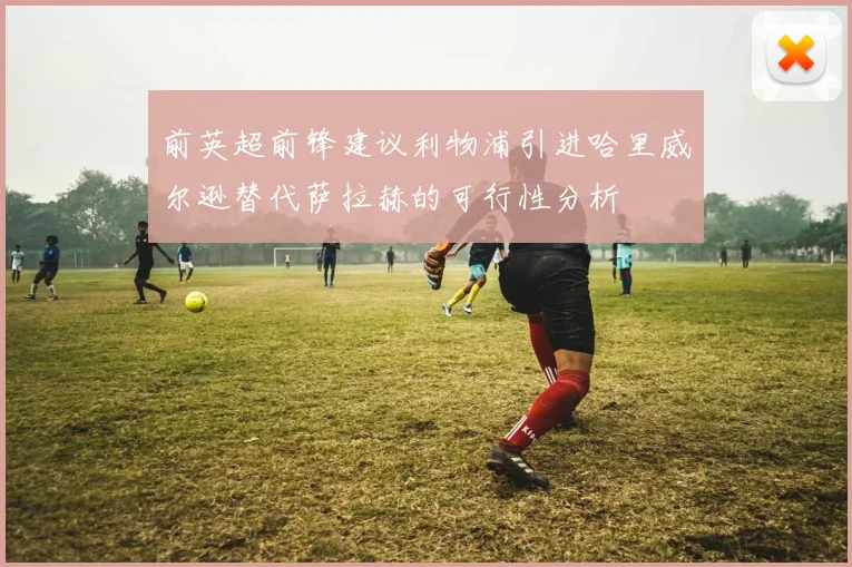 前英超前锋建议利物浦引进哈里威尔逊替代萨拉赫的可行性分析