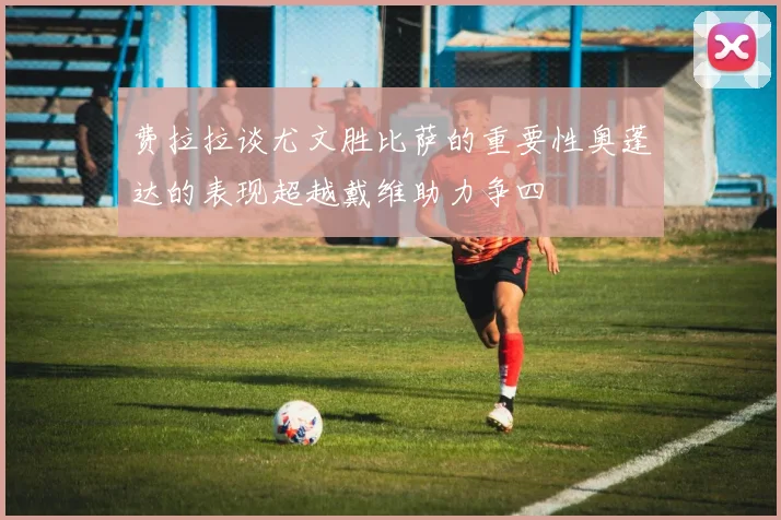 费拉拉谈尤文胜比萨的重要性奥蓬达的表现超越戴维助力争四