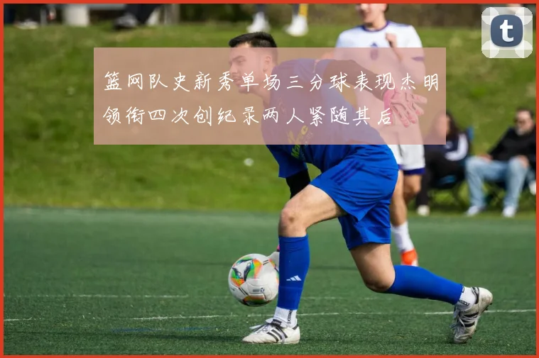 篮网队史新秀单场三分球表现杰明领衔四次创纪录两人紧随其后