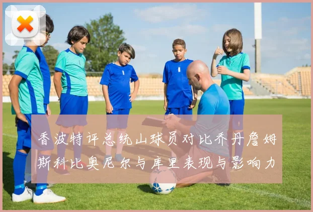 香波特评总统山球员对比乔丹詹姆斯科比奥尼尔与库里表现与影响力
