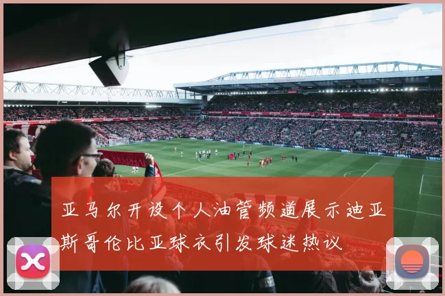 亚马尔开设个人油管频道展示迪亚斯哥伦比亚球衣引发球迷热议