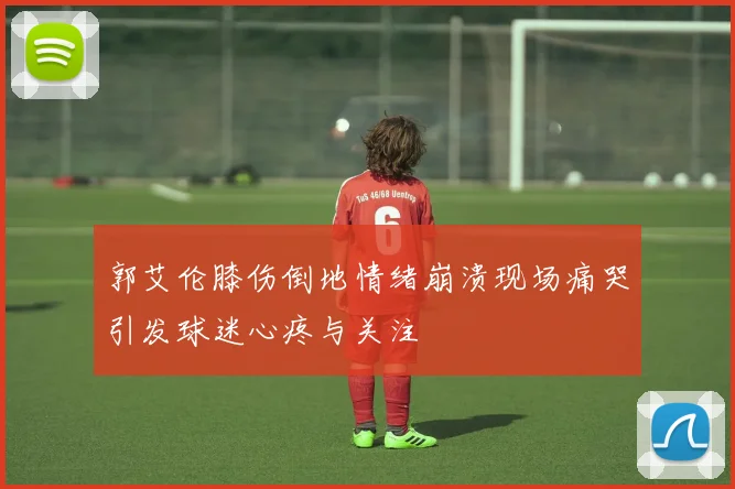郭艾伦膝伤倒地情绪崩溃现场痛哭引发球迷心疼与关注