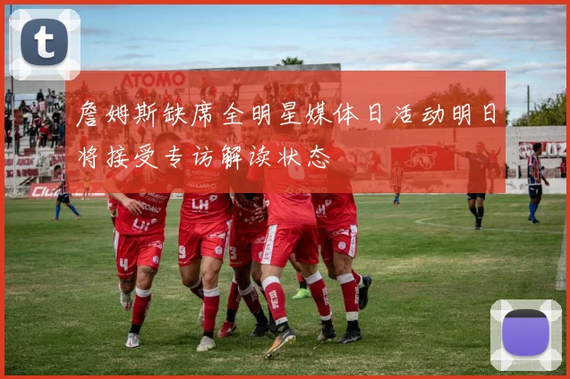 詹姆斯缺席全明星媒体日活动明日将接受专访解读状态