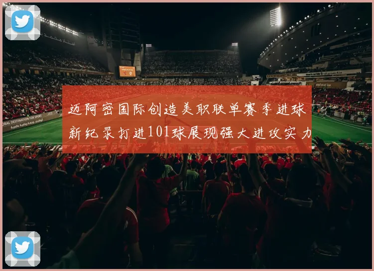 迈阿密国际创造美职联单赛季进球新纪录打进101球展现强大进攻实力