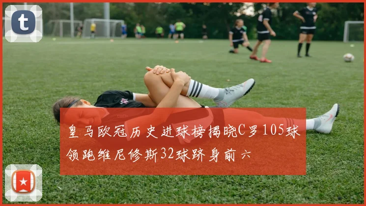 皇马欧冠历史进球榜揭晓C罗105球领跑维尼修斯32球跻身前六