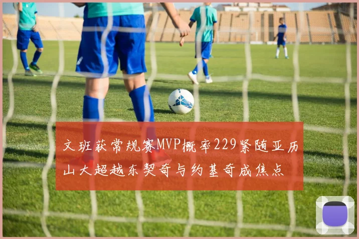 文班获常规赛MVP概率229紧随亚历山大超越东契奇与约基奇成焦点