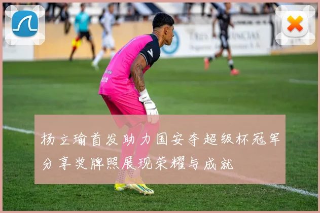 杨立瑜首发助力国安夺超级杯冠军分享奖牌照展现荣耀与成就