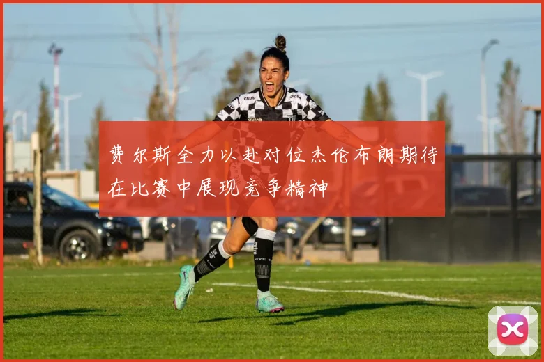 费尔斯全力以赴对位杰伦布朗期待在比赛中展现竞争精神