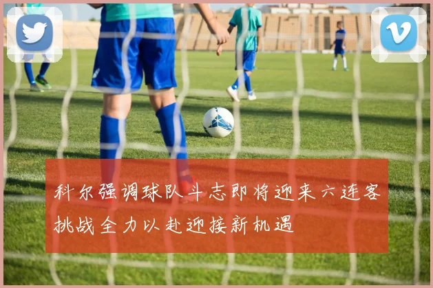 科尔强调球队斗志即将迎来六连客挑战全力以赴迎接新机遇
