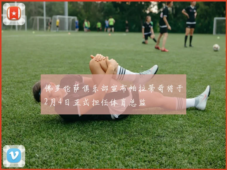 佛罗伦萨俱乐部宣布帕拉蒂奇将于2月4日正式担任体育总监
