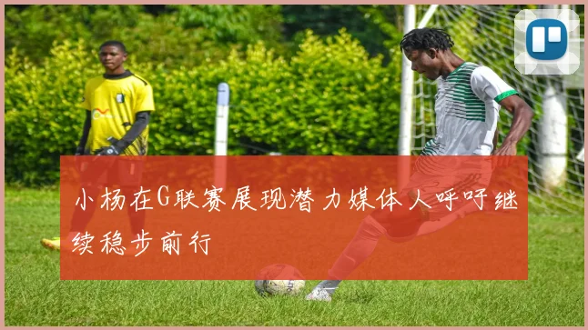 小杨在G联赛展现潜力媒体人呼吁继续稳步前行