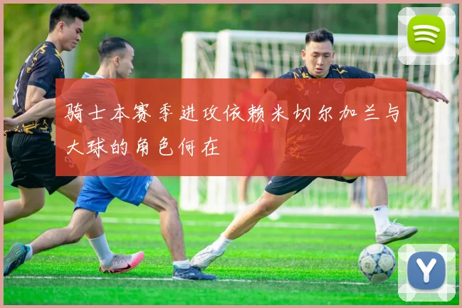 骑士本赛季进攻依赖米切尔加兰与大球的角色何在