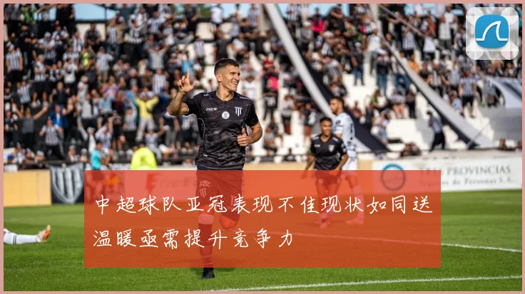 中超球队亚冠表现不佳现状如同送温暖亟需提升竞争力