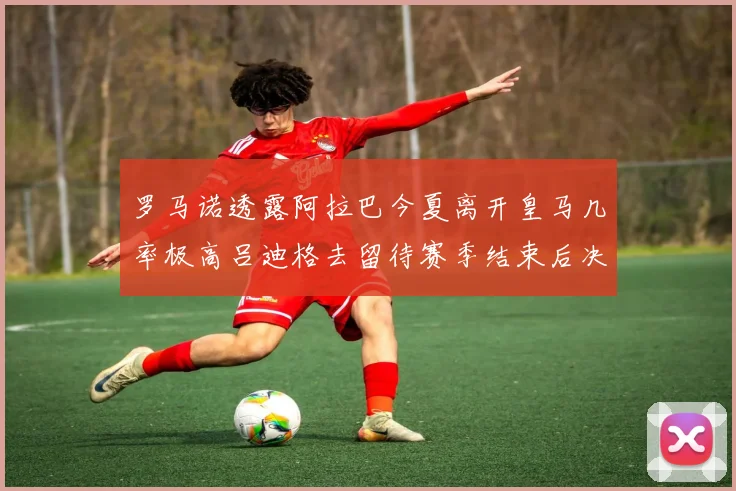 罗马诺透露阿拉巴今夏离开皇马几率极高吕迪格去留待赛季结束后决定